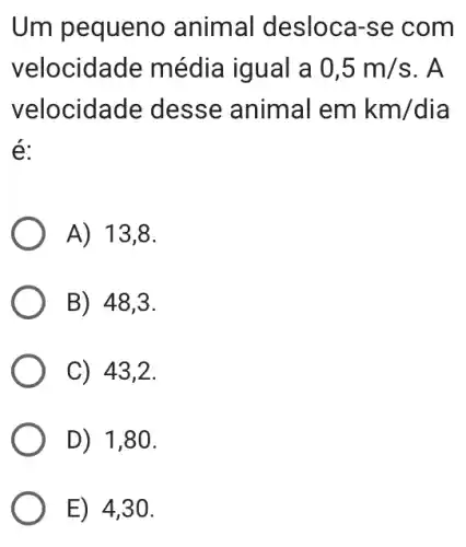 Um pequeno animal desloca-se com
velocidade média iqual a 0,5m/s . A
velocidade : desse animal emkm/dia
é:
A) 13,8.
B) 48,3.
C) 43,2.
D) 1,80.
E) 4,30.