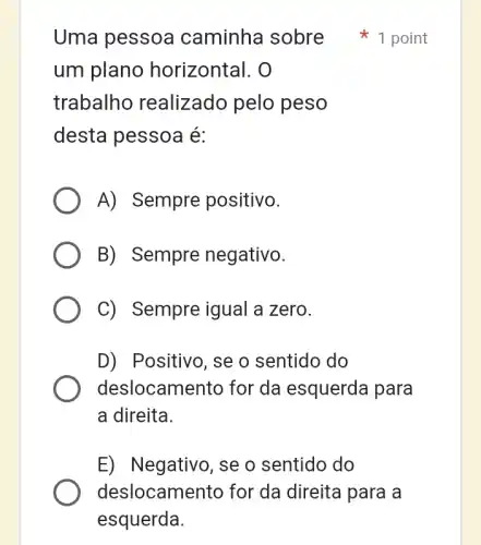 um plano horizontal. O
trabalho realizado pelo peso
desta pessoa é:
A) Sempre positivo.
B) Sempre negativo.
C) Sempre igual a zero.
D) Positivo, se o sentido do
deslocamentc for da esquerda I para
a direita.
E) Negativo, se o sentido do
deslocamento for da direita I para a
Uma pessoa caminha sobre 1 point