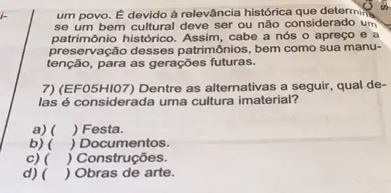 um povo. É devido à relevância histórica que determing
se um bem cultural deve ser ou não considera do um
patrimônio histórico. Assim , cabe a nós o apreço e a
preservação desses patrimônios, bem como sua manu-
tenção, para as gerações futuras.
7)(E F05H107 ) Dentre as alternativas a seguir qual de-
las é considera da uma cultura imaterial?
a) () Festa.
b) () Documentos.
C) () Construções.
d) () Obras de arte.