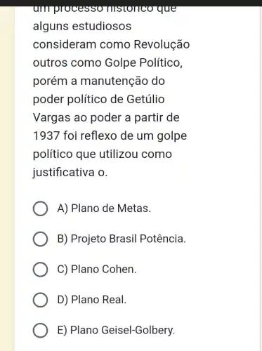 um processo TIISTOIICO que
alguns estudiosos
consideran I como Revolução
outros como Golpe Político,
porém a manutenção do
poder político de Getúlio
Vargas ao poder a partir de
1937 foi reflexo de um golpe
político que utilizou como
justificativa o.
A) Plano de Metas.
B) Projeto Brasil Potência.
C) Plano Cohen.
D) Plano Real.
E) Plano Geisel-Golbery.