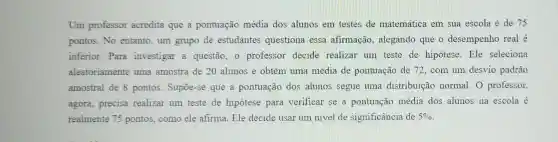 Um professor acredita que a pontuação média dos alunos em testes de matemática em sua escola é de 75
pontos. No entanto um grupo de estudantes questiona essa afirmação , alegando que o desempenho real é
inferior.Para investigar a questão, 0 professor decide realizar um teste de hipótese. Ele seleciona
aleatoriamente uma amostra de 20 alunos e obtém uma média de pontuação de 72 . com um desvio padrão
amostral de 8 pontos. Supoe-se que a pontuação dos alunos segue uma distribuição normal.O professor,
agora, precisa realizar um teste de hipótese para verificar se a pontuação média dos alunos na escola é
realmente 75 pontos, como ele afirma. Ele decide usar um nivel de significância de 5%