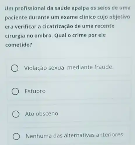 Um profissional da saúde apalpa os seios de uma
paciente durante um exame clínico cujo objetivo
era verificar a cicatrização de uma recente
cirurgia no ombro. Qual o crime por ele
cometido?
Violação sexual mediante fraude.
Estupro
Ato obsceno
Nenhuma das alternativas anteriores