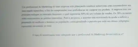 Um profissional de Marketing de uma empresa está planejando conduzir entrevistas com consumidores em
uma regiâo especifica, a fim de compreender suas preferências ao comprar um produto. A empresa tem seu
principal enfoque no mercado feminino, o qual representa
80%  de seu volume de vendas.Os 20%  restantes
estào relacionados ao público masculino. Para a pesquisa, a amostra será estruturada de modo a refletir a
proporção de mulheres e homens na população , correspondendo à parcela que cada um desses subgrupos
representa em relação ao total.
tipo de amostragem mais adequado que o profissional de Marketing deverá utilizaré?