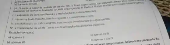 um progresso jamais visit , quando houve a
a do século XIX, 0 Brasil experiment podems
1. a expansão da lavoura cafeeira e a implantação do sistema ferroviáric.
II. a introdução do trabalho livre do imigrants e o croscimento urbano.
III. a solidificação do trafico negreiro e os macicos investimentos do capital alemáo
IV. a implantação da Lei de Terras e a dinamização das atividades industriais.
Está(ão) correta(s):
a) apenas II.
c) apenas le III.
b) apenas III
d) apenas I, IIe IV.
a) Visconde de Ouro Preto.
b) Barão de Santos.