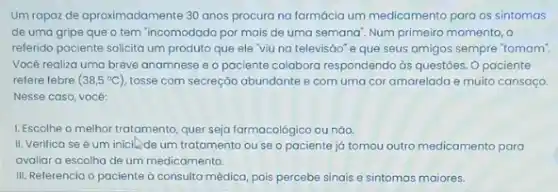 Um rapaz de aproximadamente 30 anos procura na formácia um medicamento para os sintomas
de uma gripe que o tem "incomodado por mais de uma semana Num primeiro momento, o
referido paciente solicita um produto que ele 'viu na televisáo" e que seus amigos sempre "tomam'
Você realiza uma breve anamnese e o paciente colabora respondendo ds questōes Opaciente
refere febre (38,5^circ C) tosse com secreção abundante e com uma cor amarelada e muito cansago.
Nesse caso, vocé:
1. Escolhe o melhor tratomento quer seja farmacológico ou nào.
II. Verifica se um iniclle-de um tratamento ou se o paciente já tomou outro medicamento para
avaliar a escolha de um medicamento.
III. Referencia o paciente à consulta médica, pois percebe sinais e sintomas maiores.