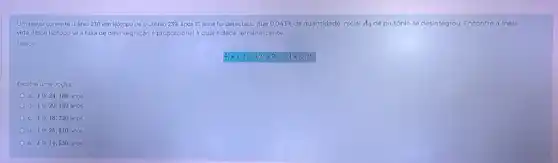 Um reator converte urânio 238 em Isótopo de plutônio 239. apos 15 anos foi detectado que 0,043%  da quantidade iniclal A_(0) de plutónio se desintegrou Encontre a mela
vida desse isótopo se a taxa de des ntegração é proporcional a quantidade remanescente.
Dados:
Escolha uma opção:
a. tcong 24,180 anos
b. tcong 20,180 anos
C. tcong 18,320 anos
d. tcong 25,810 anos
tcong 14,530 anos