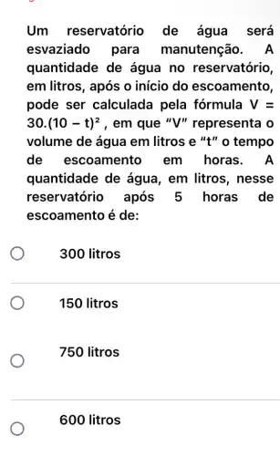 Um reservatório de água será
esvaziado para manutenção . A
quantidade de água no reservatório,
em litros, após o início do escoamento,
pode ser calculada pela fórmula V=
30.(10-t)^2 , em que "V"' representa o
volume de água em litros e "t"o tempo
de escoamento em horas . A
quantidade de água, em litros , nesse
reservatório após 5 horas de
escoamento é de:
300 litros
150 litros
750 litros
600 litros