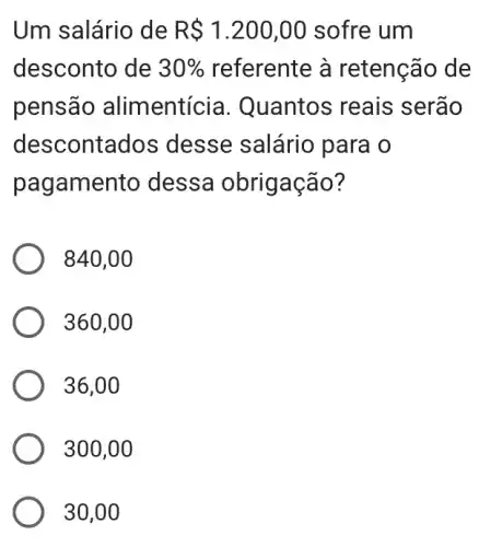 Um salário de R 1.200,00 sofre um
desconto de 30%  referente à retenção de
pensão alimentícia . Quantos reais ; serão
descontados ; desse salário para o
pagamento dessa obrigação?
840,00
360,00
36,00
300,00
30,00