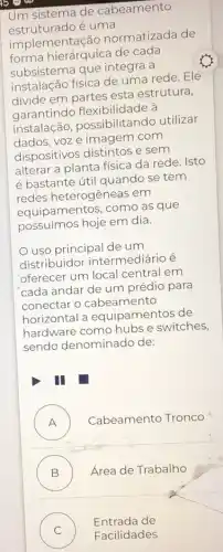 Um sistema de cabeamento
estruturado é uma
implementação normatizada de
forma hierárquica de cada
subsistema que integra a
instalação física de uma rede. Ele
divide em partes esta estrutura,
garantindo flexibilidade à
instalação , possibilitando utilizar
dados, voz e imagem com
dispositivos distintos e sem
alterar a planta física da rede. Isto
é bastante útil quando se tem
redes heterogêneas em
equipamentos, como as que
possuímos hoje em dia.
uso principal de um
distribuidor intermediário é
oferecer um local central em
cada andar de um prédio para
conectar o cabeamento
horizontal a equipamentos de
hardware como hubs e switches,
sendo denominado de:
I
A ) Cabeamento Tronco
B ) Área de Trabalho
C )
Facilidades
Entrada de