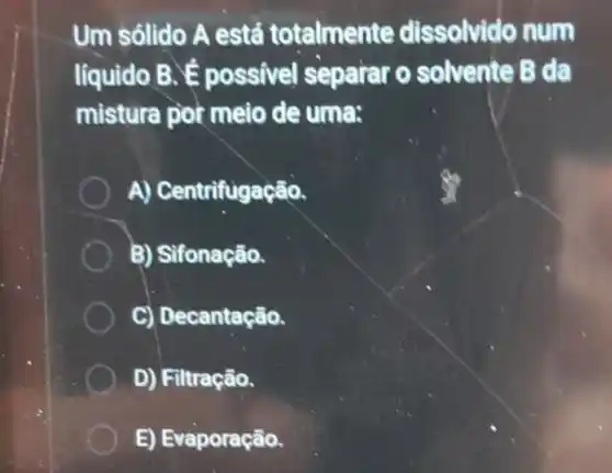 Um sólido A está totalmente dissolvido num
líquido B.possivel separar o solvente B da
mistura por meio de uma:
A) Centrifugação.
B) Sifonação.
C) Decantação.
D) Filtração.
E) Evaporação.