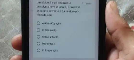 Um sólido A está totalmente
dissolvido num liquido B 1 possivel
separar o solvente B da mistura por
meio de uma:
A) Centrifugação
B) Sifonação
C) Decantação.
D) Filtração
E) Evaporação
1 ponto