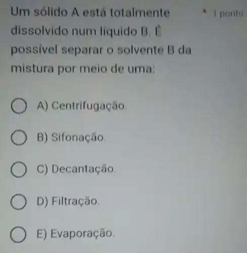 Um sólido A está totalmente
dissolvido num líquido B.
possivel separar o solvente B da
mistura por meio de uma:
A) Centrifugação.
B) Sifonação.
C) Decantação.
D) Filtração.
E) Evaporação.
1 ponto