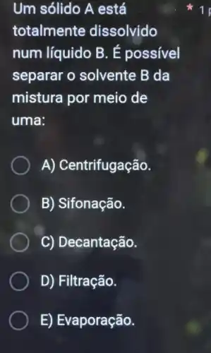 Um sólido A está
totalmente dissolvido
num líquido B . É possível
separar o solvente B da
mistura por meio de
uma:
A) Centrifugação.
B) Sifonação.
C) Decantação.
D) Filtração.
E) Evaporação.
1