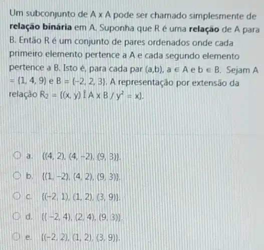 Um subconjunto de Atimes A pode ser chamado simplesmente de
relação binária em A Suponha que Re uma relação de A para
B. Então Ré um conjunto de pares ordenados onde cada
primeiro elemento pertence a A e cada segundo elemento
pertence a B. Isto é, para cada par (a,b),ain Aebin B Sejam A
= 1,4,9  e B= -2,2,3  A representação por extensão da
relação R_(2)= (x,y)hat (I)Atimes B/y^2=x) 
a.  (4,2),(4,-2),(9,3) 
D b.  (1,-2),(4,2),(9,3) 
D C.  (-2,1),(1,2),(3,9) 
D d  (-2,4),(2,4),(9,3)