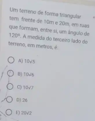 Um terreno de forma triangular
tem frente de 10m e 20m, em ruas
que formam, entre si um ângulo de
120^circ  A medida do terceiro lado do
terreno, em metros, é:
A) 10surd 5
B) 10surd 6
C) 10surd 7
D) 26
E) 20surd 2