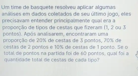 Um time de basquete resolveu aplicar algumas
análises em dados coletados de seu último jogo, eles
precisavam entender principalmente qual era a
proporção de tipos de cestas que fizeram (1,2ou3
pontos). Após analisarem , encontrar am uma
proporção de 20%  de cestas de 3 pontos, 70%  de
cestas de 2 pontos e 10%  de cestas de 1 ponto. Se o
total de pontos na partida foi de 60 pontos , qual foi a
quantidade total de cestas de cada tipo?