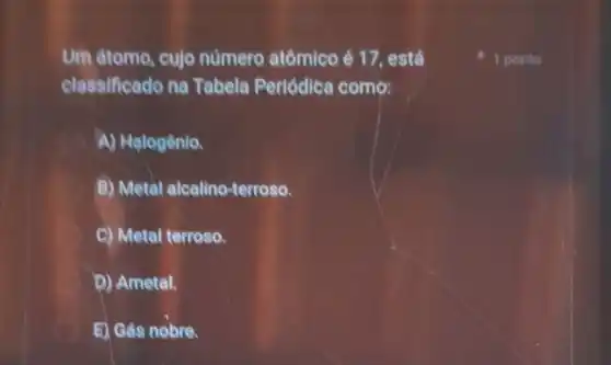 Um átomo, cujo número atômico é 17. está
classificado na Tabela Periódica como:
A) Halogênio.
B) Metal alcalino-terroso.
C) Metal terroso.
D) Ametal.
E) Gas nobre.
1 ponto