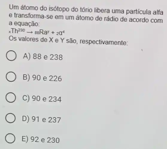 Um átomo do isótopo do tório libera uma partícula alfa
e transforma-se em um átomo de rádio de acordo com
a equação:
xTh^230arrow ssRa^y+_(2)a^4
Os valores de X e Y são , respectivamente:
A) 88 e 238
B) 90 e 226
C) 90 e 234
D) 91 e 237
E) 92 e 230