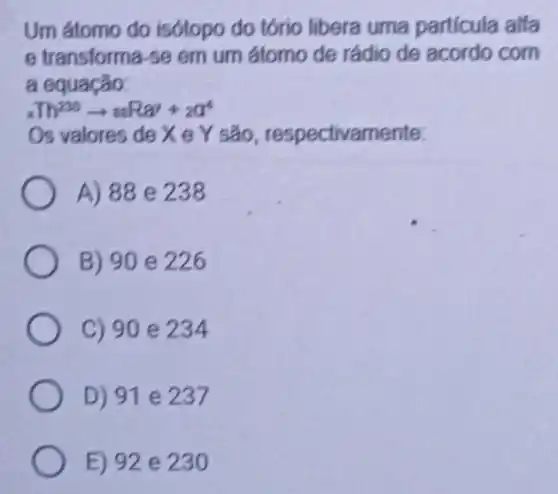 Um átomo do isótopo do tório libera uma particula alfa
e transforma-se em um átomo de rádio de acordo com
a equação:
xIh^200arrow arRay+za^4
Os valores de X e Y são , respectivamente:
A) 88 e 238
B) 90 e 226
C) 90 e 234
D) 91 e 237
E) 92 e 230