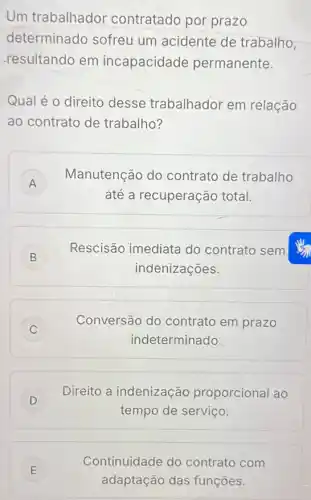 Um trabalhador contratado por prazo
determinado sofreu um acidente de trabalho
resultando em incapacidade permanente.
Qual é o direito desse trabalhador em relação
ao contrato de trabalho?
A
Manutenção do contrato de trabalho
A
até a recuperação total.
B
Rescisão imediata do contrato sem
B
indenizações.
C )
Conversão do contrato em prazo
indeterminado.
)
Direito a indenização proporcional ao
tempo de serviço.
E )
adaptação das funçōes.
Continuidade do contrato com