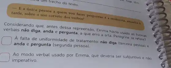 um trecho do texto.
 E a única pessoa a quem vou fazer perguntas é a senhorita , amanhà à
tarde, sobre o uso correto dos verbos!
Considerando que , antes dessa repreensão, Emma havia usado as formas
verbais não diga , anda e pergunta, a que erro a srta Peregrine se refere?
A falta de uniformidade de tratamento: não diga (terceira pessoa) e
anda e pergunta (segunda pessoa).
modo verbal usado por Emma, que deveria ser subjuntivo e não
imperativo.