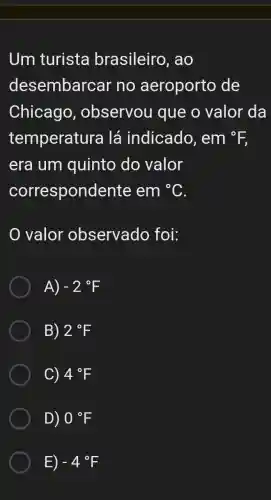 Um turista brasileiro , ao
desembarcar no aeroporto , de
Chicago , observou que o valor da
temperatura lá indicado , em *E
era um quinto do valor
correspondente em^circ C
valor observado , foi:
A) -2^circ F
B) 2^circ F
C) 4^circ F
D) 0^circ F
E) -4^circ F