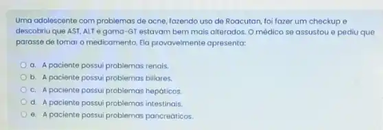 Uma adolescente com problemas de acne, fazendo uso de Roacutan, foi fazer um checkup e
descobriu que AST, ALT egama-GT estavam bem mais alterados. O médico se assustou e pediu que
parasse de tomar o medicamento. Ela provavelmente apresenta:
a. A paciente possui problemas renais.
b. A paciente possui problemas billares.
c. A paciente possui problemas hepáticos.
d. A paciente possui problemas intestinais.
e. A paciente possui problemas pancreáticos.