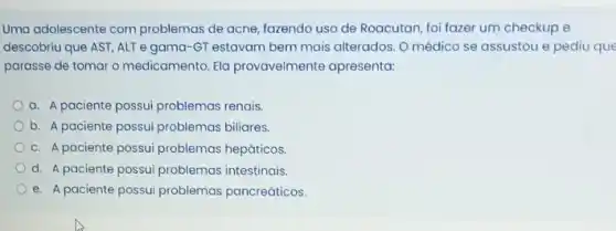 Uma adolescente com problemas de acne, fazendo uso de Roacutan, foi fazer um checkup e
descobriu que AST, ALT e gama-GT estavam bem mais alterados. 0 médico se assustou e pediu que
parasse de tomar o medicamento. Ela provavelmente apresenta:
a. A paciente possui problemas renais.
b. A paciente possui problemas biliares.
c. A paciente possui problemas hepáticos.
d. A paciente possui problemas intestinais.
e. A paciente possui problemas pancreáticos.