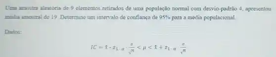 Uma amostra aleatória de 9 elementos retirados de uma população normal com desvio -padrão 4 , apresentou
média amostral de 19. Determine um intervalo de confiança de 95%  para a média populacional.
Dados:
IC=bar (x)cdot bar (x)_(1)cdot alpha cdot (sigma )/(sqrt (n))lt mu lt bar (x)+z_(1)cdot alpha cdot (sigma )/(sqrt (n))