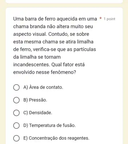 Uma barra de ferro aquecida em uma 1 point
chama branda não altera muito , seu
aspecto visual . Contudo, se sobre
esta mesma chama se atira limalha
de ferro , verifica-se que as particulas
da limalha se tornam
incandescentes : Qual fator está
envolvido nesse fenômeno?
A) Area de contato.
B) Pressão.
C) Densidade.
D) Temperatura de fusão.
E) Concentração dos reagentes.