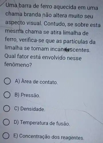 Uma barra de ferro aquecida em uma
chama branda não altera muitc seu
aspecto visual . Contudo. se sobre esta
mesma chame se atira limalh de
ferro, verifica-se que as particulas da
limalha se tornam incan scentes.
Qual fator está envolvido nesse
fenômeno?
A) Area de contato.
B) Pressão.
C) Densidade.
D) Temperatura de fusão.
E) Concentração dos reagentes.