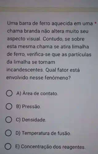 Uma barra de ferro aquecida em uma
chama branda não altera muito seu
aspecto visual . Contudo, se sobre
esta mesma chama se atira limalha
de ferro, verifica-se que as partículas
da limalha se tornam
incandescentes. Qual fator está
envolvido nesse fenômeno?
A) Area de contato.
B) Pressão.
C) Densidade.
D) Temperatura de fusão.
E) Concentração dos reagentes.