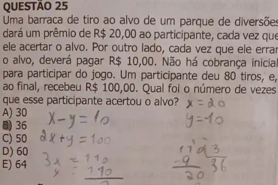 Uma barraca de tiro ao alvo de um de diversões
dará um prêmio de R 20,00 ao participante, cada vez que
ele acertar o alvo . Por outro lado, cada vez que ele errar
alvo, deverá pagar R 10,00 . Não há cobrança inicial
para participar do jogo Um participante deu 80 tiros,e,
ao final, recebeu R 100,00 Qual foi o número de vezes
que esse participante acertou o alvo?
A) 30
B) 36
C) 50
D) 60
E) 64