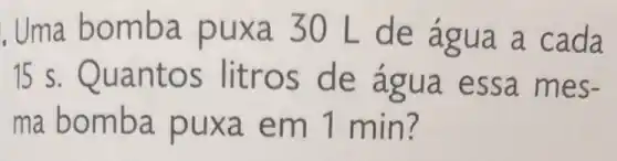 . Uma bo mba pux a 30 L de agua a cada
15 s. Quan tos lit ros d e agua es sa me S=
ma bom ba pux a em 1 min?