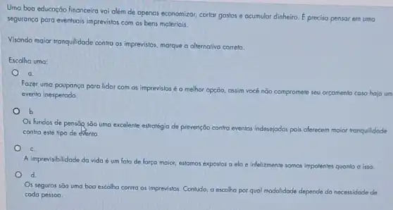 Uma boa educação financeira vai além de apenas economizar, cortar gastos e acumular dinheiro.
acute (E) preciso pensar em uma
segurança para eventuais imprevistos com os bens materiais.
Visando maior Iranquilidade contra os imprevistos, marque a alternativa correta.
Escolha uma:
a.
Fazer uma poupança para lidar com os imprevistos é a melhor opção assim você não compromete seu orçamento caso haja um
evento inesperado
b
s fundos de pensãp são uma excelente estratégia de prevenção contra eventos indesejados pois oferecem maior tranquilidade
contra este tipo de evento.
c.
A imprevisibilidade da vida é um fato de força maior, estamos expostos a ela e infelizmente somos impolentes quanto a isso.
d
s seguros são uma boa escolha contra os imprevistos Contudo, a escolha por qual modalidade depende da necessidade de
cada pessoa