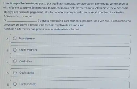 Uma boa gestão de estoque passa por equilibrar compras, armazenagem e entregas controlando as
entradas e o consumo de materiais, movimentando o cido da mercadoria. Além disso, deve ter como
objetivo um prazo de pagamento dos formecedores compative com os recebimentos dos clientes.
Analise o texto a seguir:
__ é o gasto necessário para fabricar o produto, uma vez que, é consumido no
processo produtivo e possui uma medida objetiva deste consumo.
Assinale a alternativa que preenche adequadamente a lacuna.
Investimento
Custo variável
Custo fixo
Custo direto
Custo indireto