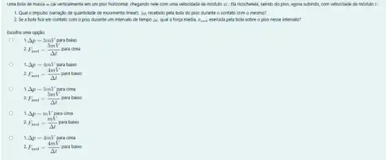 Uma bola de massa m cai verticalmente em um piso horizontal, chegando nele com uma velocidade de módulo 4V. Ela ricocheteia, saindo do piso,agora subindo, com velocidade de módulo V.
1. Qual o impulso (variação de quantidade de movimento linear), Ap, recebido pela bola do piso durante o contato com o mesmo?
2. Se a bola fica em contato com o piso durante um intervalo de tempo At qual a força média, F_(med) exercida pela bola sobre o piso nesse intervalo?
Escolha uma opção:
o
1. Delta p=5mV para baixo
2. F_(med)=(5mV)/(Delta t) para cima
1. Delta p=4mV para baixo
2. F_(med)=(4mV)/(Delta t) para baixo
1. Delta p=5mV para cima
2. F_(med)=(5mV)/(Delta t) para baixo
1. Delta p=mV para cima
2. F_(med)=(mV)/(Delta t) para baixo
1. Delta p=4mV para cima
2. F_(med)=(4mV)/(Delta t) para baixo