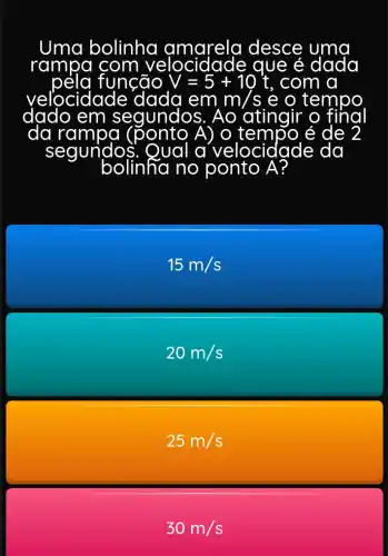 Uma bolinha amarela desce
rampa com	que é dada
função V=5+10t , com a
velocidade d
ponto A) o te mpo é de 2
em m m/s e o , tempo
egundos. Ao atingir
da rampa
segundos.	a velo ocidade da
bolinha no ponto A?
15m/s
20m/s
25m/s
30m/s