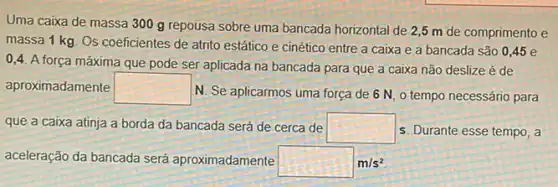 Uma caixa de massa 300 g repousa sobre uma bancada horizontal de 2,5 m de comprimento e
massa 1 kg. Os coeficientes de atrito estático e cinético entre a caixa e a bancada são 0,45 e
0,4. A força máxima que pode ser aplicada na bancada para que a caixa não deslize é de
aproximadamente square 
N. Se aplicarmos uma força de 6 N, 0 tempo necessário para
que a caixa atinja a borda da bancada será de cerca de square  s. Durante esse tempo, a
aceleração da bancada será aproximadamente square m/s^2