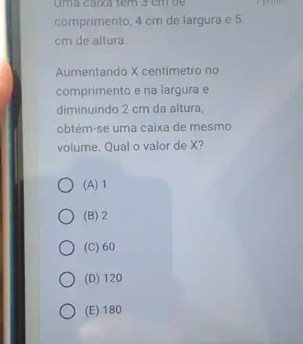 Uma calxa tem 3 cm đe
comprimento, 4 cm de largura e 5
cm de altura.
Aumentando X centímetro no
comprimento e na largura e
diminuindo 2 cm da altura,
obtém-se uma caixa de mesmo
volume.Qual o valor de X?
(A) 1
(B) 2
(C) 60
(D) 120
(E) 180
I point