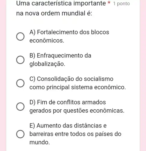 Uma característica importante ponto
na nova ordem mundial é:
A)Fortalecimento dos blocos
econômicos.
B)Enfraquecimento da
globalização.
C) Consolidação do socialismo
como principal sistema econômico.
D) Fim de conflitos armados
gerados por questōes econômicas.
E) Aumento das distâncias e