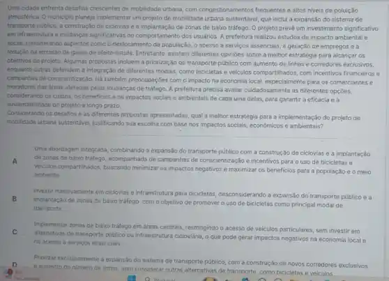 Uma cidade enfrenta desafios crescentes de mobilidade urbana, com congestionamentos frequentes e altos niveis de poluição
atmosférica. O municipic planeja implementar um projeto de mobilidade urbana sustentável, que inclui a expansão do sistema de
transporte público , a construção de ciclovias e a implantação de zonas de baixo tráfego. O projeto prevê um investimento significativo
em infraestrutura e mudanças significativas no comportamento dos usuários A prefeitura realizou estudos de impacto ambiental e
social, considerando aspectos como o deslocamento da população , o acesso a serviços essenciais, a geração de empregos e a
redução da emissão de gases de efeito estufa Entretanto, existem diferentes opiniōes sobre a melhor estratégia para alcançar os
objetivos do projeto. Algumas propostas incluem a priorização do transporte público com aumento de linhas e corredores exclusivos,
enquanto outras defendem a integração de diferentes modais, como bicicletas e veículos compartilhados , com incentivos financeiros e
campanhas de conscientização. Há também preocupações com o impacto na economia local especialmente para os comerciantes e
moradores das áreas afetadas pelas mudanças de tráfego. A prefeitura precisa avaliar cuidadosamente as diferentes opções,
considerando os custos, os beneficios e os impactos sociais e ambientais de cada uma delas, para garantir a eficácia e a
sustentabilidade do projeto a longo prazo.
Considerando os desafios e as diferentes propostas apresentadas, qual a melhor estratégia para a implementação do projeto de
mobilidade urbana sustentável, justificando sua escolha com base nos impactos sociais , econômicos e ambientais?
Uma abordagem integrada , combinando a expansão do transporte público com a construção de ciclovias e a implantação
A de zonas de baixo tráfego, acompanhada de campanhas de conscientização e incentivos para o uso de bicicletas e
veiculos compartilhados buscando minimizar os impactos negativos e maximizar os beneficios para a população e o meio
ambiente.
Investir massivamente em ciclovias e infraestrutura para bicicletas , desconsiderando a expansão do transporte público e a
implantação de zonas de baixo tráfego, com o objetivo de promover o uso de bicicletas como principal modal de
transporte.
Implementar zonas de baixo tráfego em áreas centrais restringindo o acesso de veiculos particulares, sem investir em
C
alternativas de transporte público ou infraestrutura cicloviária, o que pode gerar impactos negativos na economia local e
no acesso a serviços essenciais.
Priorizar exclusivamente a expansão do sistema de transporte público, com a construção de novos corredores exclusivos D A
e. aumento do número de linhas, sem considerar outras alternativas de transporte como bicicletas e veículos
to