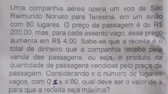 Uma companhia aérea opera um voo de São
Raimundo Nonato para Teresina , em um aviāo
com 80 lugares. 0 preço da passagem é de RS
200,00 , mas, para cada assento vago, esse preço-
aumenta em R 4,00 . Sabe-se que a receita é o
total de dinheiro que a companhia recebe pela
venda das passagens , ou seja, o produto da
quantidade de passagens vendidas pelo preço da
passagem . Considers ando x o número de lugares
vagos . com 0leqslant xleqslant 80 , qual deve ser o valor dex
para que a receita seja máxima?