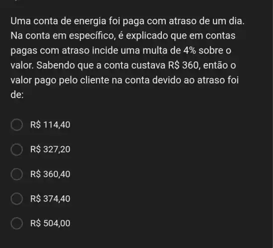 Uma conta de energia foi paga com atraso de um dia.
Na conta em específico, é explicado que em contas
pagas com atraso incide uma multa de 4%  sobre o
valor. Sabendo que a conta custava R 360 , então o
valor pago pelo cliente na conta devido ao atraso foi
de:
R 114,40
R 327,20
R 360,40
R 374,40
R 504,00