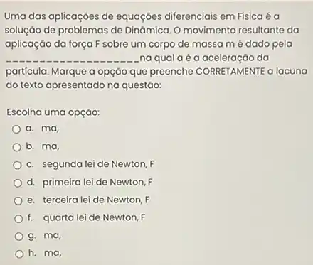 Uma das aplicaçóes de equaçóes diferenciais em Fisica éa
soluçáo de problemas de Dinámica. O movimento resultante da
aplicação da força F sobre um corpo de massa mé dado pela
__ na qualaéa aceleraçáo da
partícula. Marque a opçáo que preenche CORRETAMENTE a lacuna
do texto apresentado na questáo:
Escolha uma opção:
a. ma,
b. ma
c. segunda lei de Newton, F
d. primeira lei de Newton, F
e. terceira lei de Newton, F
f. quarta lei de Newton, F
g. ma,
h. ma,