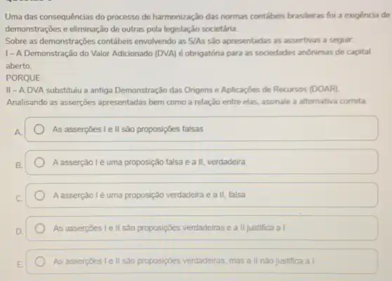 Uma das consequências do processo de harmonização das normas contábeis brasileiras foi a exigência de
demonstrações e eliminação de outras pela legislação societária.
Sobre as demonstrações contábeis envolvendo as S/As são apresentadas as assertivas a seguir:
I-A Demonstração do Valor Adicionado (DVA)é obrigatória para as sociedades anônimas de capital
aberto.
PORQUE
II-ADVA substituiu a antiga Demonstração das Origens e Aplicaçōes de Recursos (DOAR)
Analisando as asserções apresentadas bem como a relação entre elas, assinale a alternativa correta.
As asserções I e II são proposições falsas
A asserção lé uma proposição falsa e a II, verdadeira
A asserção lé uma proposição verdadeira e a II, falsa
As asserçōes I e II são proposições verdadeiras e a II justifica a
As asserçoes I ell são proposições verdadeiras mas a II não justifica a I