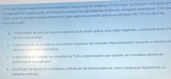 Uma das criticas frequentemente levantadas à Teoria Geral de Sistemas (TGS) é que, ao fornecer uma visão am
e integrada das organizaçōes a teoria pode carecer de aplicabilidade prática em situações especificas. Com bas
nisso, qual éo principal desafio enfrentado pelos gestores ao tentar aplicar os princípios da TGS no dia a dia
organizacional?
a. A dificuldade de priorizar setores especificos ao tentar aplicar uma visão integrada, o que pode levar à fe
de foco operacional.
b. A necessidade de considerar um número excessivo de variáveis interconectadas, tornando a tomada de
decisão mais lenta e complexa.
c. A dificuldade de adaptar os conceitos da TGS a organizações que operam em mercados altamente
previsiveis e homogêneos.
d. A limitação da teoria em considerar a influência de fatores externos como mudanças regulatórias ou
impactos culturais.