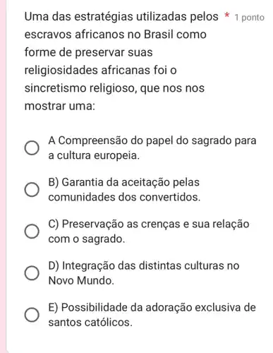 Uma das estratégias utilizadas pelos 1 ponto
escravos ; africanos no Brasil como
forme de preservar suas
religiosidades ; africanas foi o
sincretismo religioso, que nos nos
mostrar uma:
A Compreensão do papel do sagrado para
a cultura europeia.
B) Garantia da aceitação pelas
comunidades dos convertidos.
C) Preservação as crenças e sua relação
com o sagrado.
D) Integração das distintas culturas no
Novo Mundo.
E) Possibilidade da adoração exclusiva de