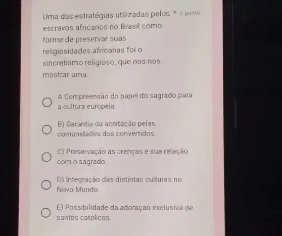 Uma das estratégias utilizadas pelos ponto
escravos africanos no Brasi como
forme de preservar suas
religiosidades africanas foi o
sincretismo religioso, que nos nos
mostrar uma:
A Compreensão do papel do sagrado para
a cultura europeia.
B) Garantia da aceitação pelas
comunidades dos convertidos.
C) Preservação as crenças e sua relação
com o sagrado.
D) Integração das distintas culturas no
Novo Mundo.
E) Possibilidade da adoração exclusiva de
santos católicos.