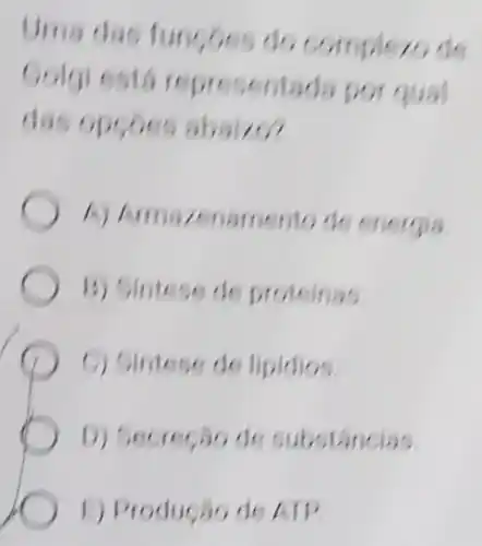 Uma das funcoes do complexo de
Solgi ests representada por qual
das opçoes abalro?
A)Armazenamento de energia
B) Sintese de proteinas
C) Sintese de lipidios.
D) Secreciso de substancias
1) Produção de ATP